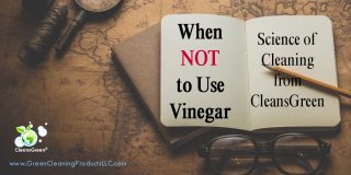 When NOT to Use Vinegar | Science of Cleaning from CleansGreen® ... On top of nearly everyone’s list of green cleaning products is vinegar. In fact many will tout it as the ultimate cleaner, a panacea for anyone wanting a non-toxic, environmentally friendly cleaner.  The fact that it is an inexpensive commodity makes it all the more desirable as the answer for green spring- cleaning.